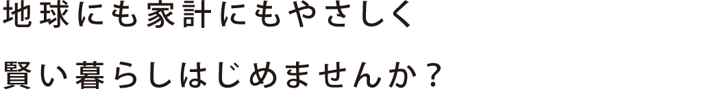 地球にも家計にもやさしく 賢い暮らしはじめませんか？