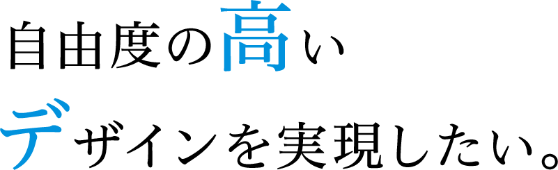 自由度の高い デザインを実現したい。